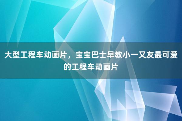 大型工程车动画片，宝宝巴士早教小一又友最可爱的工程车动画片