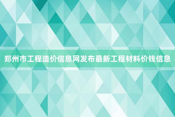 郑州市工程造价信息网发布最新工程材料价钱信息
