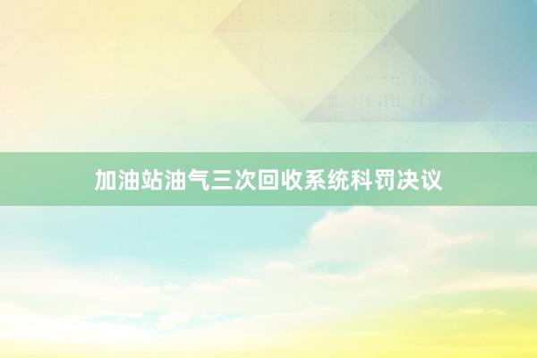 加油站油气三次回收系统科罚决议